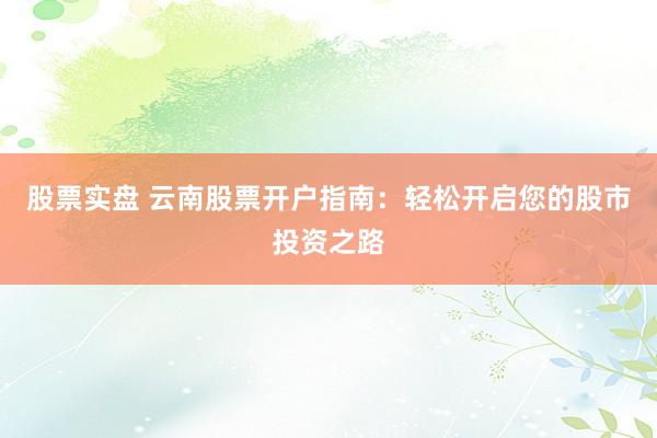 股票实盘 云南股票开户指南：轻松开启您的股市投资之路