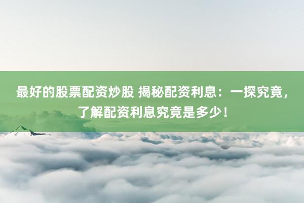 最好的股票配资炒股 揭秘配资利息：一探究竟，了解配资利息究竟是多少！