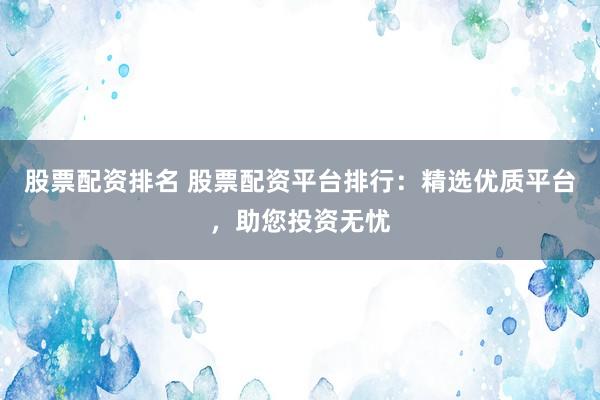 股票配资排名 股票配资平台排行：精选优质平台，助您投资无忧