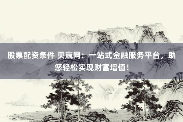 股票配资条件 贝赢网：一站式金融服务平台，助您轻松实现财富增值！