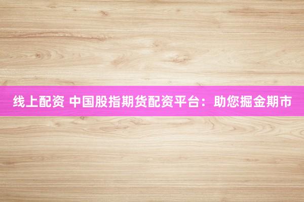 线上配资 中国股指期货配资平台：助您掘金期市