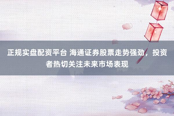 正规实盘配资平台 海通证券股票走势强劲，投资者热切关注未来市场表现