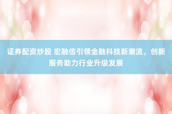 证券配资炒股 宏融信引领金融科技新潮流，创新服务助力行业升级发展