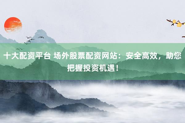 十大配资平台 场外股票配资网站：安全高效，助您把握投资机遇！