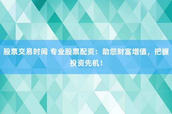 股票交易时间 专业股票配资：助您财富增值，把握投资先机！