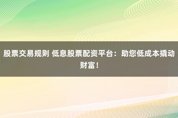 股票交易规则 低息股票配资平台：助您低成本撬动财富！