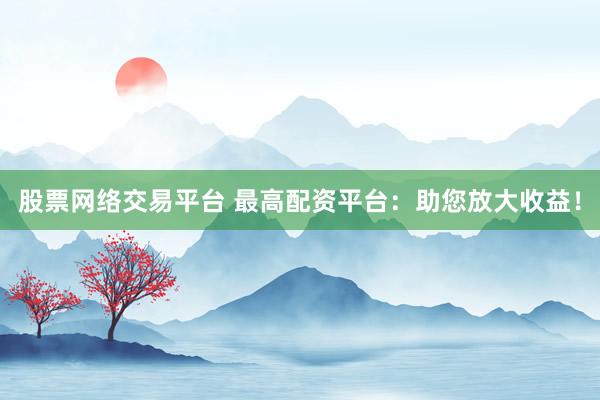 股票网络交易平台 最高配资平台：助您放大收益！