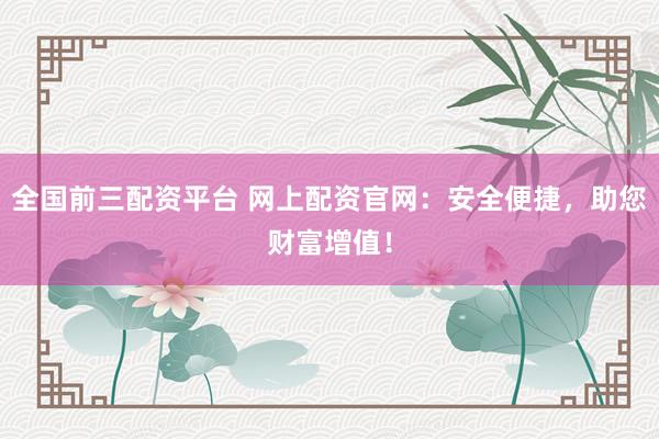 全国前三配资平台 网上配资官网：安全便捷，助您财富增值！