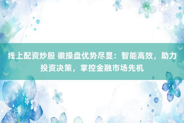 线上配资炒股 徽操盘优势尽显：智能高效，助力投资决策，掌控金融市场先机