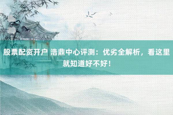 股票配资开户 浩鼎中心评测：优劣全解析，看这里就知道好不好！