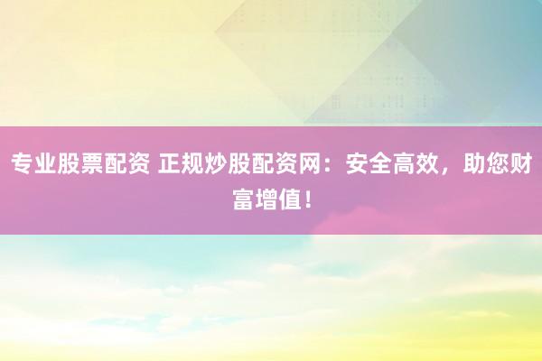 专业股票配资 正规炒股配资网：安全高效，助您财富增值！