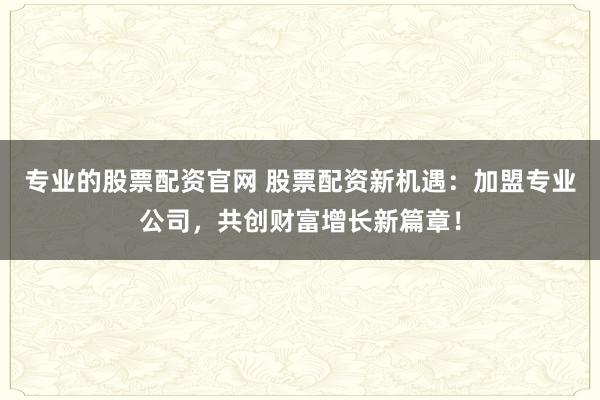 专业的股票配资官网 股票配资新机遇：加盟专业公司，共创财富增长新篇章！