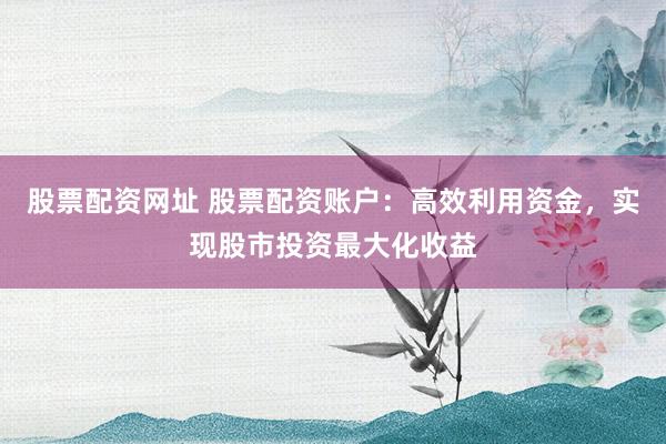 股票配资网址 股票配资账户：高效利用资金，实现股市投资最大化收益