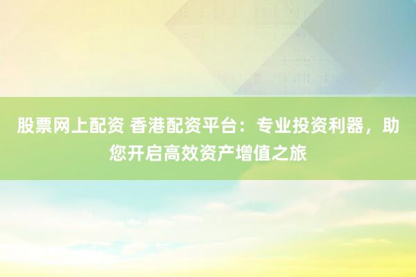 股票网上配资 香港配资平台：专业投资利器，助您开启高效资产增值之旅
