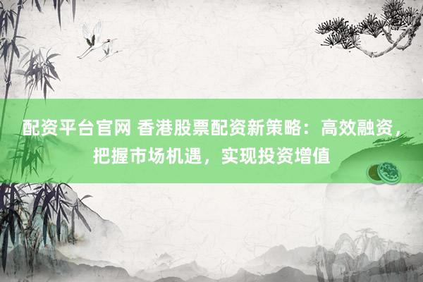 配资平台官网 香港股票配资新策略：高效融资，把握市场机遇，实现投资增值