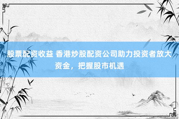 股票配资收益 香港炒股配资公司助力投资者放大资金，把握股市机遇