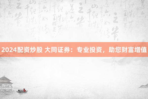 2024配资炒股 大同证券：专业投资，助您财富增值