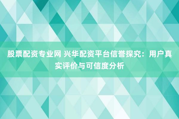 股票配资专业网 兴华配资平台信誉探究：用户真实评价与可信度分析