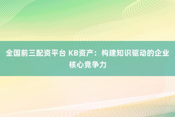 全国前三配资平台 KB资产：构建知识驱动的企业核心竞争力
