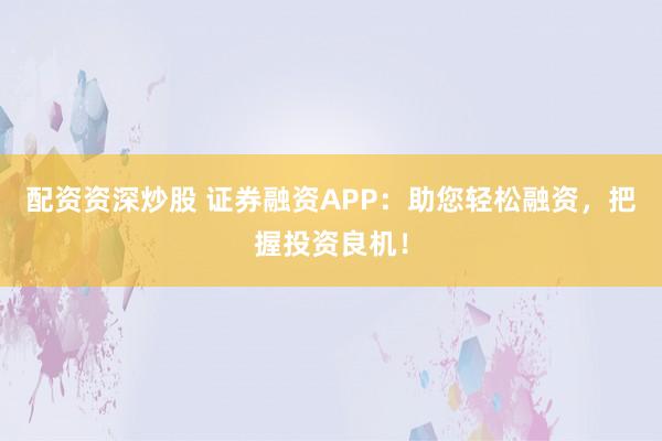 配资资深炒股 证券融资APP：助您轻松融资，把握投资良机！