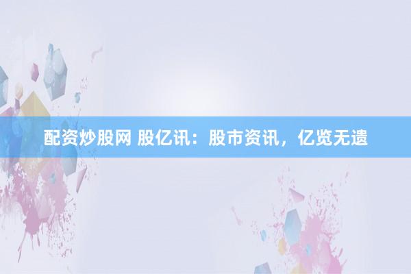 配资炒股网 股亿讯：股市资讯，亿览无遗