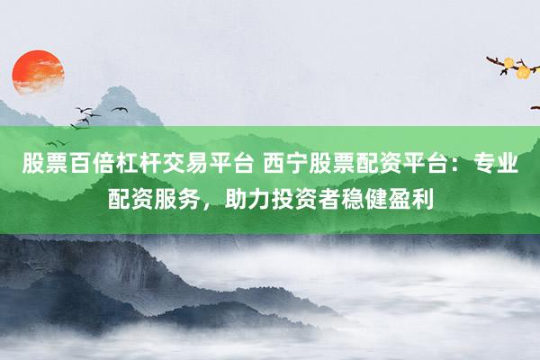 股票百倍杠杆交易平台 西宁股票配资平台：专业配资服务，助力投资者稳健盈利