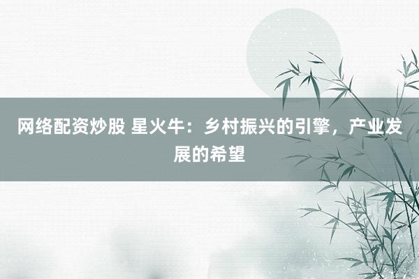网络配资炒股 星火牛：乡村振兴的引擎，产业发展的希望