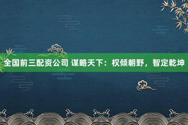 全国前三配资公司 谋略天下：权倾朝野，智定乾坤