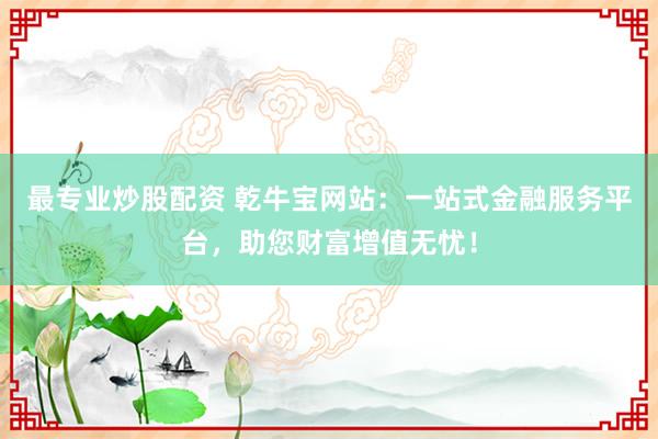 最专业炒股配资 乾牛宝网站：一站式金融服务平台，助您财富增值无忧！