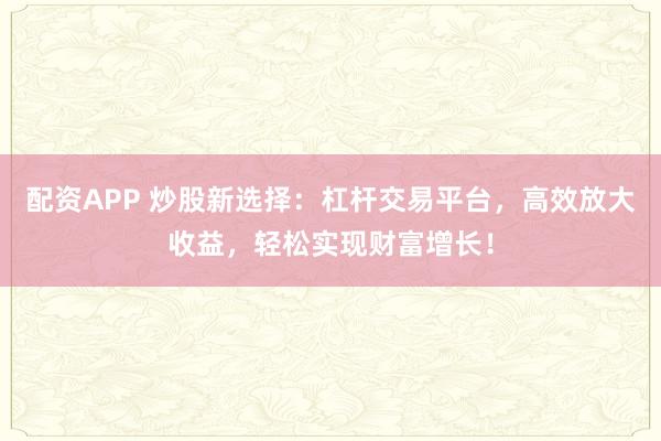 配资APP 炒股新选择：杠杆交易平台，高效放大收益，轻松实现财富增长！