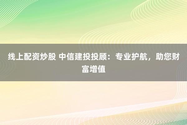 线上配资炒股 中信建投投顾：专业护航，助您财富增值