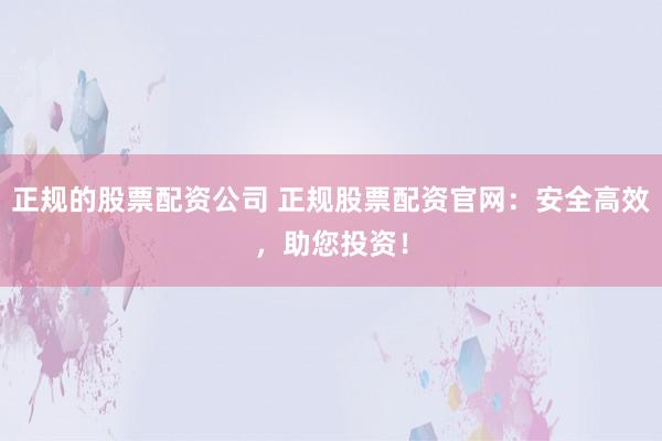 正规的股票配资公司 正规股票配资官网：安全高效，助您投资！