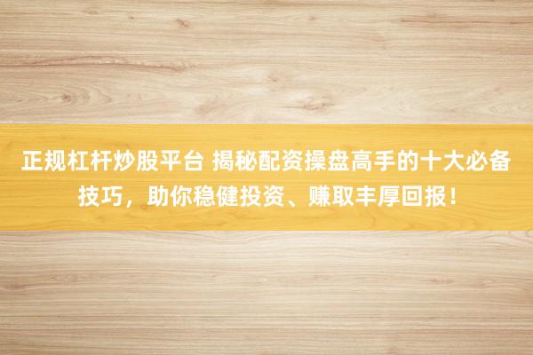 正规杠杆炒股平台 揭秘配资操盘高手的十大必备技巧，助你稳健投资、赚取丰厚回报！