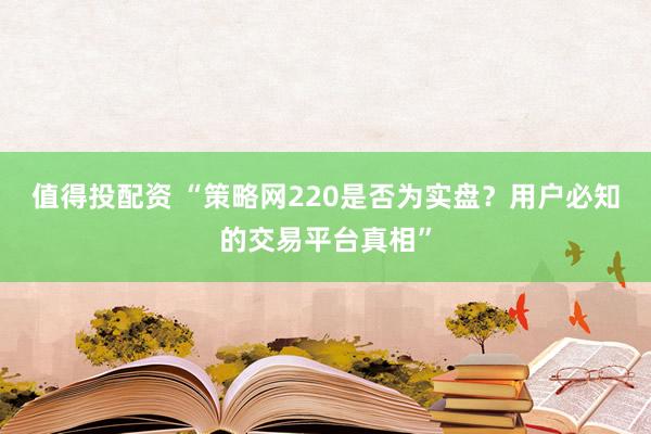 值得投配资 “策略网220是否为实盘？用户必知的交易平台真相”