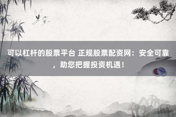 可以杠杆的股票平台 正规股票配资网：安全可靠，助您把握投资机遇！
