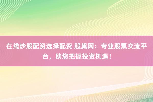 在线炒股配资选择配资 股巢网：专业股票交流平台，助您把握投资机遇！