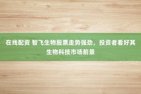在线配资 智飞生物股票走势强劲，投资者看好其生物科技市场前景
