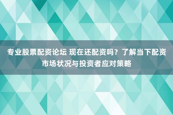 专业股票配资论坛 现在还配资吗？了解当下配资市场状况与投资者应对策略