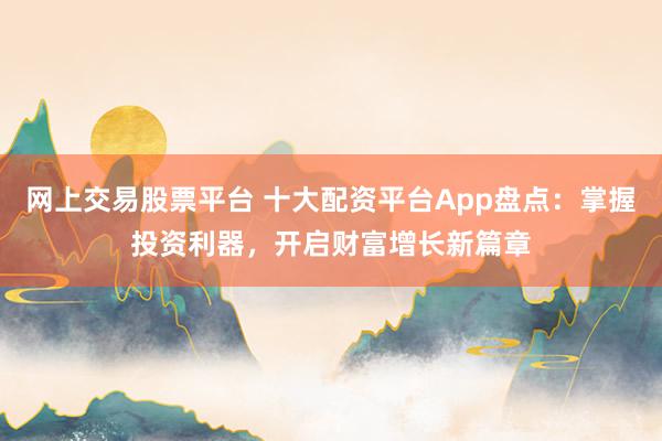 网上交易股票平台 十大配资平台App盘点：掌握投资利器，开启财富增长新篇章