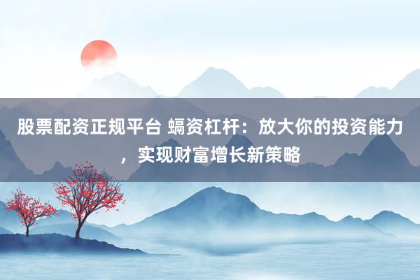 股票配资正规平台 螎资杠杆：放大你的投资能力，实现财富增长新策略
