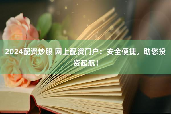 2024配资炒股 网上配资门户：安全便捷，助您投资起航！