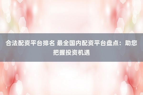 合法配资平台排名 最全国内配资平台盘点：助您把握投资机遇
