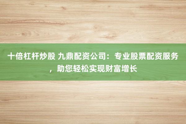十倍杠杆炒股 九鼎配资公司：专业股票配资服务，助您轻松实现财富增长