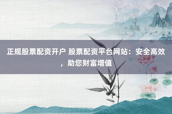 正规股票配资开户 股票配资平台网站：安全高效，助您财富增值