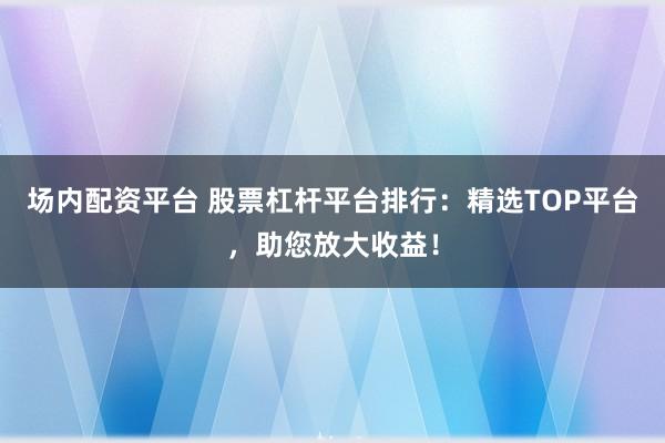 场内配资平台 股票杠杆平台排行：精选TOP平台，助您放大收益！