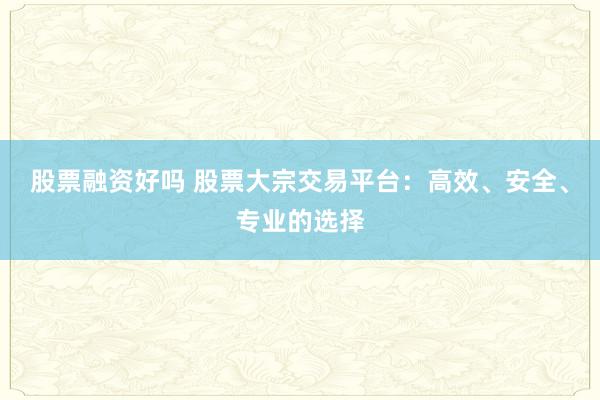 股票融资好吗 股票大宗交易平台：高效、安全、专业的选择