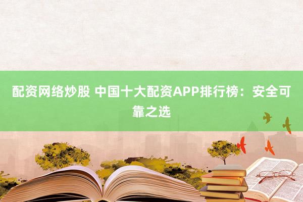 配资网络炒股 中国十大配资APP排行榜：安全可靠之选