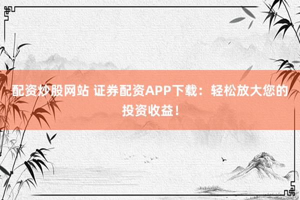 配资炒股网站 证券配资APP下载：轻松放大您的投资收益！