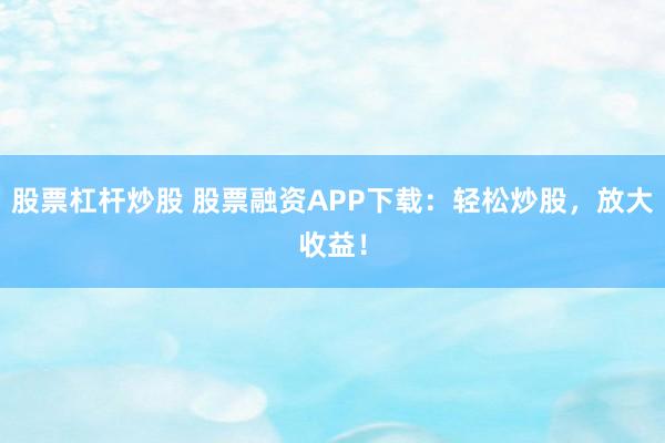 股票杠杆炒股 股票融资APP下载：轻松炒股，放大收益！