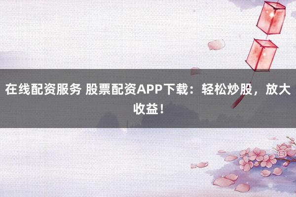 在线配资服务 股票配资APP下载：轻松炒股，放大收益！